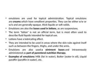 • emulsions are used for topical administration. Topical emulsions
are creams which have emollient properties. They can be either o/w or
w/o and are generally opaque, thick liquids or soft solids.
• Emulsions are also the bases used in lotions, as are suspensions.
• The term "lotion" is not an official term, but is most often used to
describe fluid liquids intended for topical use.
• Lotions have a lubricating effect.
• They are intended to be used in areas where the skin rubs against itself
such as between the fingers, thighs, and under the arms.
• Emulsions are also used a ointment bases and intravenously
administered as part of parenteral nutrition therapy.
• Examples of emulsions: Milk (fat in water), Butter (water in oil), Liquid
paraffin (paraffin in water), etc.
 