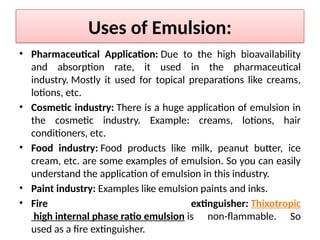 Uses of Emulsion:
• Pharmaceutical Application: Due to the high bioavailability
and absorption rate, it used in the pharmaceutical
industry. Mostly it used for topical preparations like creams,
lotions, etc.
• Cosmetic industry: There is a huge application of emulsion in
the cosmetic industry. Example: creams, lotions, hair
conditioners, etc.
• Food industry: Food products like milk, peanut butter, ice
cream, etc. are some examples of emulsion. So you can easily
understand the application of emulsion in this industry.
• Paint industry: Examples like emulsion paints and inks.
• Fire extinguisher: Thixotropic
high internal phase ratio emulsion is non-flammable. So
used as a fire extinguisher.
 