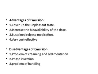 • Advantages of Emulsion:
• 1.Cover up the unpleasant taste.
• 2.Increase the bioavailability of the dose.
• 3.Sustained release medication.
• 4.Very cost-effective
• Disadvantages of Emulsion:
• 1.Problem of creaming and sedimentation
• 2.Phase inversion
• 3.problem of handling
 