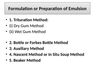 Formulation or Preparation of Emulsion
• 1. Trituration Method:
• (i) Dry Gum Method
• (ii) Wet Gum Method
• 2. Bottle or Forbes Bottle Method
• 3. Auxiliary Method
• 4. Nascent Method or In Situ Soup Method
• 5. Beaker Method
 