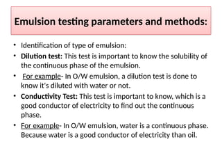 Emulsion testing parameters and methods:
• Identification of type of emulsion:
• Dilution test: This test is important to know the solubility of
the continuous phase of the emulsion.
• For example- In O/W emulsion, a dilution test is done to
know it's diluted with water or not.
• Conductivity Test: This test is important to know, which is a
good conductor of electricity to find out the continuous
phase.
• For example- In O/W emulsion, water is a continuous phase.
Because water is a good conductor of electricity than oil.
 