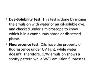 • Dye-Solubility Test: This test is done by mixing
the emulsion with water or an oil-soluble dye,
and checked under a microscope to know
which is in a continuous phase or dispersed
phase.
• Fluorescence test: Oils have the property of
fluorescence under UV light, while water
doesn’t. Therefore, O/W emulsion shows a
spotty pattern while W/O emulsion fluoresces.
 