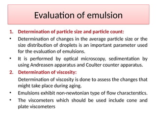 Evaluation of emulsion
1. Determination of particle size and particle count:
• Determination of changes in the average particle size or the
size distribution of droplets is an important parameter used
for the evaluation of emulsions.
• It is performed by optical microscopy, sedimentation by
using Andreasen apparatus and Coulter counter apparatus.
2. Determination of viscosity:
Determination of viscosity is done to assess the changes that
might take place during aging.
• Emulsions exhibit non-newtonian type of flow characterstics.
• The viscometers which should be used include cone and
plate viscometers
 