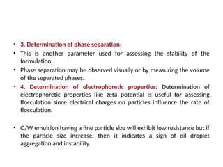 • 3. Determination of phase separation:
• This is another parameter used for assessing the stability of the
formulation.
• Phase separation may be observed visually or by measuring the volume
of the separated phases.
• 4. Determination of electrophoretic properties: Determination of
electrophoretic properties like zeta potential is useful for assessing
flocculation since electrical charges on particles influence the rate of
flocculation.
• O/W emulsion having a fine particle size will exhibit low resistance but if
the particle size increase, then it indicates a sign of oil droplet
aggregation and instability.
 