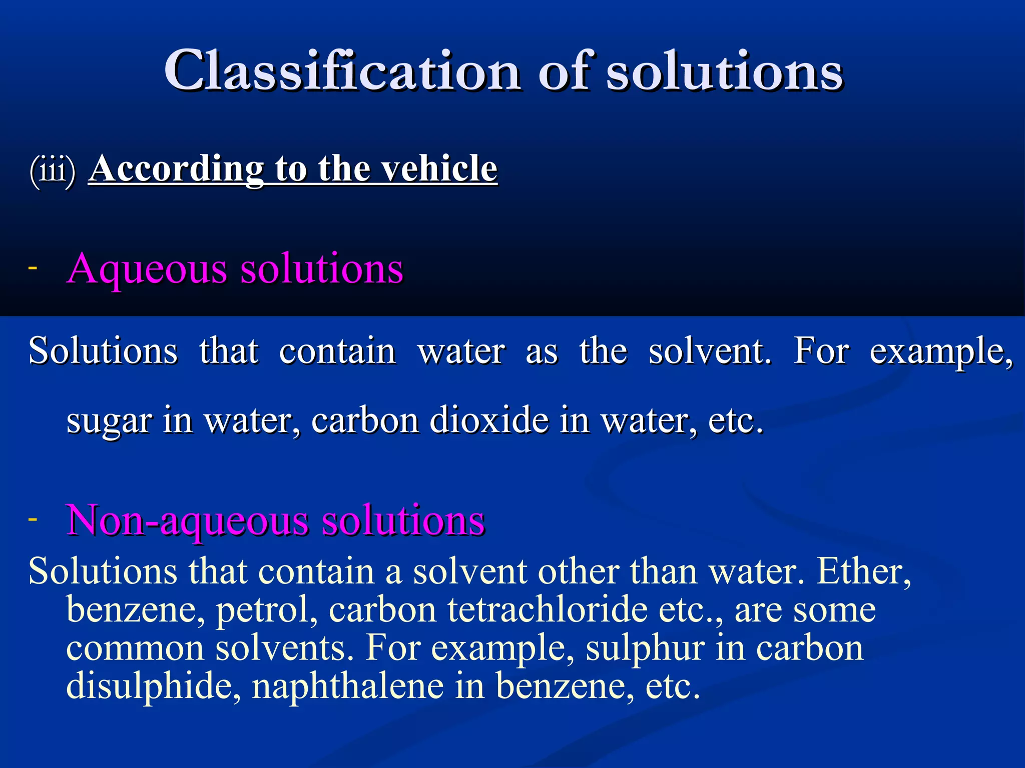 Classification of solutionsClassification of solutions
(iii)(iii) According to the vehicleAccording to the vehicle
- Aqueous solutionsAqueous solutions
Solutions that contain water as the solvent. For example,Solutions that contain water as the solvent. For example,
sugar in water, carbon dioxide in water, etcsugar in water, carbon dioxide in water, etc..
- Non-aqueous solutionsNon-aqueous solutions
Solutions that contain a solvent other than water. Ether,
benzene, petrol, carbon tetrachloride etc., are some
common solvents. For example, sulphur in carbon
disulphide, naphthalene in benzene, etc.
 