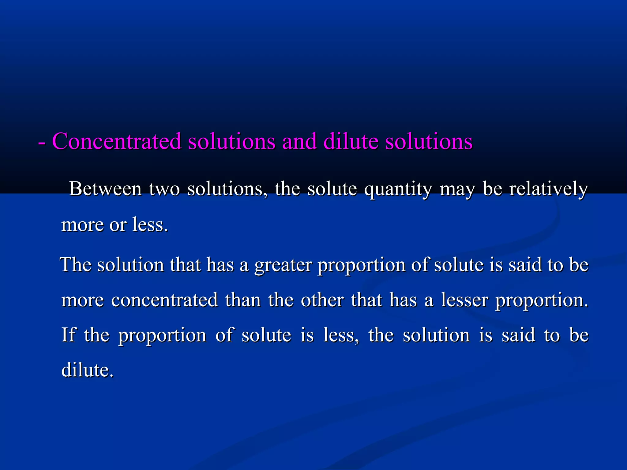 - Concentrated solutions and dilute solutions- Concentrated solutions and dilute solutions
Between two solutions, the solute quantity may be relativelyBetween two solutions, the solute quantity may be relatively
more or less.more or less.
The solution that has a greater proportion of solute is said to beThe solution that has a greater proportion of solute is said to be
more concentrated than the other that has a lesser proportion.more concentrated than the other that has a lesser proportion.
If the proportion of solute is less, the solution is said to beIf the proportion of solute is less, the solution is said to be
dilutedilute..
 