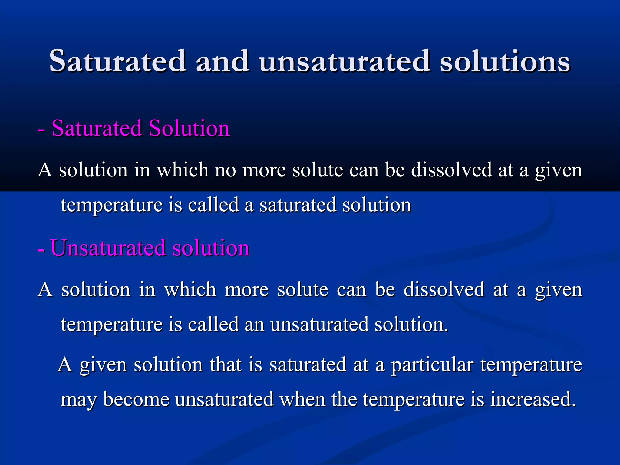 Saturated and unsaturated solutionsSaturated and unsaturated solutions
- Saturated Solution- Saturated Solution
A solution in which no more solute can be dissolved at a givenA solution in which no more solute can be dissolved at a given
temperature is called a saturated solutiontemperature is called a saturated solution
-- Unsaturated solutionUnsaturated solution
A solution in which more solute can be dissolved at a givenA solution in which more solute can be dissolved at a given
temperature is called an unsaturated solution.temperature is called an unsaturated solution.
A given solution that is saturated at a particular temperatureA given solution that is saturated at a particular temperature
may become unsaturated when the temperature is increasedmay become unsaturated when the temperature is increased..
 