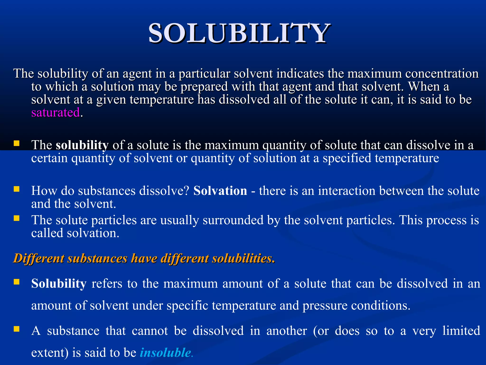 SOLUBILITYSOLUBILITY
The solubility of an agent in a particular solvent indicates the maximum concentrationThe solubility of an agent in a particular solvent indicates the maximum concentration
to which a solution may be prepared with that agent and that solvent. When ato which a solution may be prepared with that agent and that solvent. When a
solvent at a given temperature has dissolved all of the solute it can, it is said to besolvent at a given temperature has dissolved all of the solute it can, it is said to be
saturatedsaturated..
 The solubility of a solute is the maximum quantity of solute that can dissolve in a
certain quantity of solvent or quantity of solution at a specified temperature
 How do substances dissolve? Solvation - there is an interaction between the solute
and the solvent.
 The solute particles are usually surrounded by the solvent particles. This process is
called solvation.
Different substances have different solubilitiesDifferent substances have different solubilities..
 Solubility refers to the maximum amount of a solute that can be dissolved in an
amount of solvent under specific temperature and pressure conditions.
 A substance that cannot be dissolved in another (or does so to a very limited
extent) is said to be insoluble.
 
