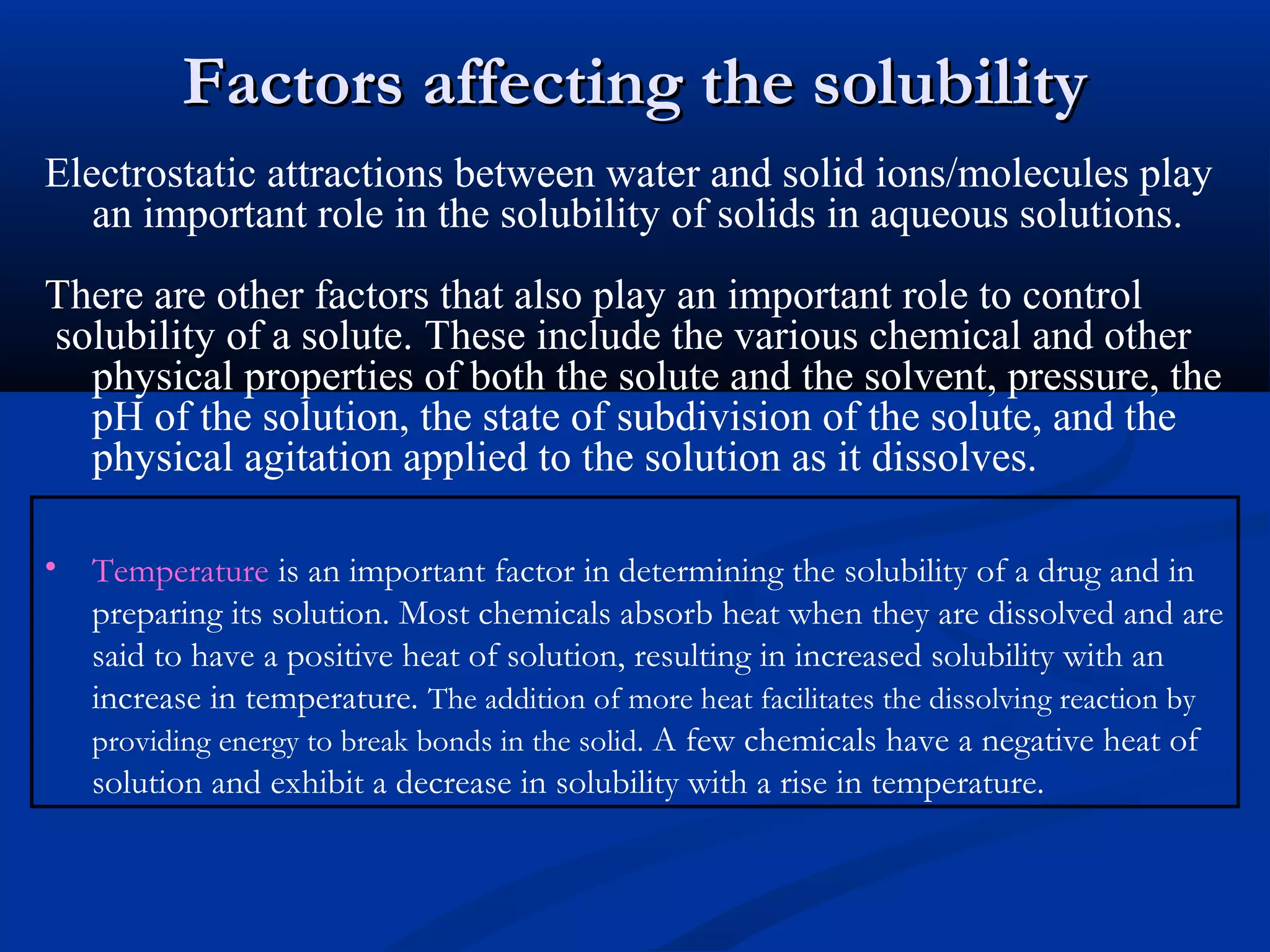 Factors affecting the solubilityFactors affecting the solubility
Electrostatic attractions between water and solid ions/molecules play
an important role in the solubility of solids in aqueous solutions.
TThere are other factors that also play an important role to control
solubility of a solute. These include the various chemical and other
physical properties of both the solute and the solvent, pressure, the
pH of the solution, the state of subdivision of the solute, and the
physical agitation applied to the solution as it dissolves.
• Temperature is an important factor in determining the solubility of a drug and in
preparing its solution. Most chemicals absorb heat when they are dissolved and are
said to have a positive heat of solution, resulting in increased solubility with an
increase in temperature. The addition of more heat facilitates the dissolving reaction by
providing energy to break bonds in the solid. A few chemicals have a negative heat of
solution and exhibit a decrease in solubility with a rise in temperature.
 
