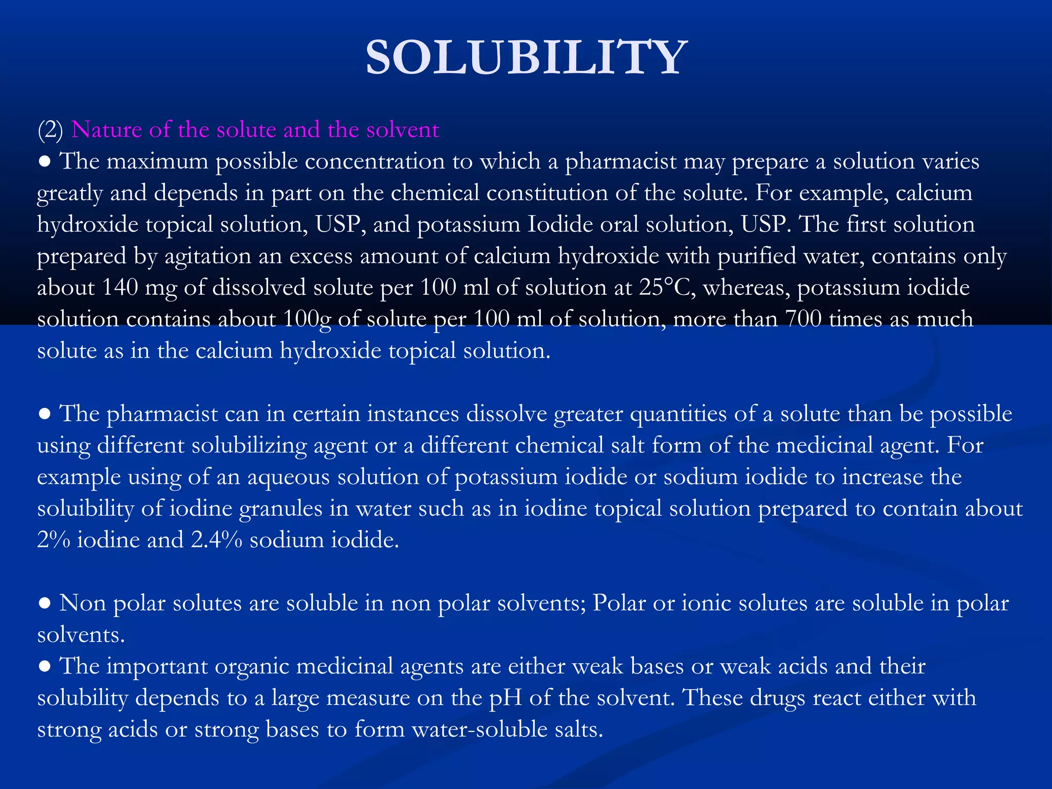 SOLUBILITY
(2) Nature of the solute and the solvent
● The maximum possible concentration to which a pharmacist may prepare a solution varies
greatly and depends in part on the chemical constitution of the solute. For example, calcium
hydroxide topical solution, USP, and potassium Iodide oral solution, USP. The first solution
prepared by agitation an excess amount of calcium hydroxide with purified water, contains only
about 140 mg of dissolved solute per 100 ml of solution at 25°C, whereas, potassium iodide
solution contains about 100g of solute per 100 ml of solution, more than 700 times as much
solute as in the calcium hydroxide topical solution.
● The pharmacist can in certain instances dissolve greater quantities of a solute than be possible
using different solubilizing agent or a different chemical salt form of the medicinal agent. For
example using of an aqueous solution of potassium iodide or sodium iodide to increase the
soluibility of iodine granules in water such as in iodine topical solution prepared to contain about
2% iodine and 2.4% sodium iodide.
● Non polar solutes are soluble in non polar solvents; Polar or ionic solutes are soluble in polar
solvents.
● The important organic medicinal agents are either weak bases or weak acids and their
solubility depends to a large measure on the pH of the solvent. These drugs react either with
strong acids or strong bases to form water-soluble salts.
 