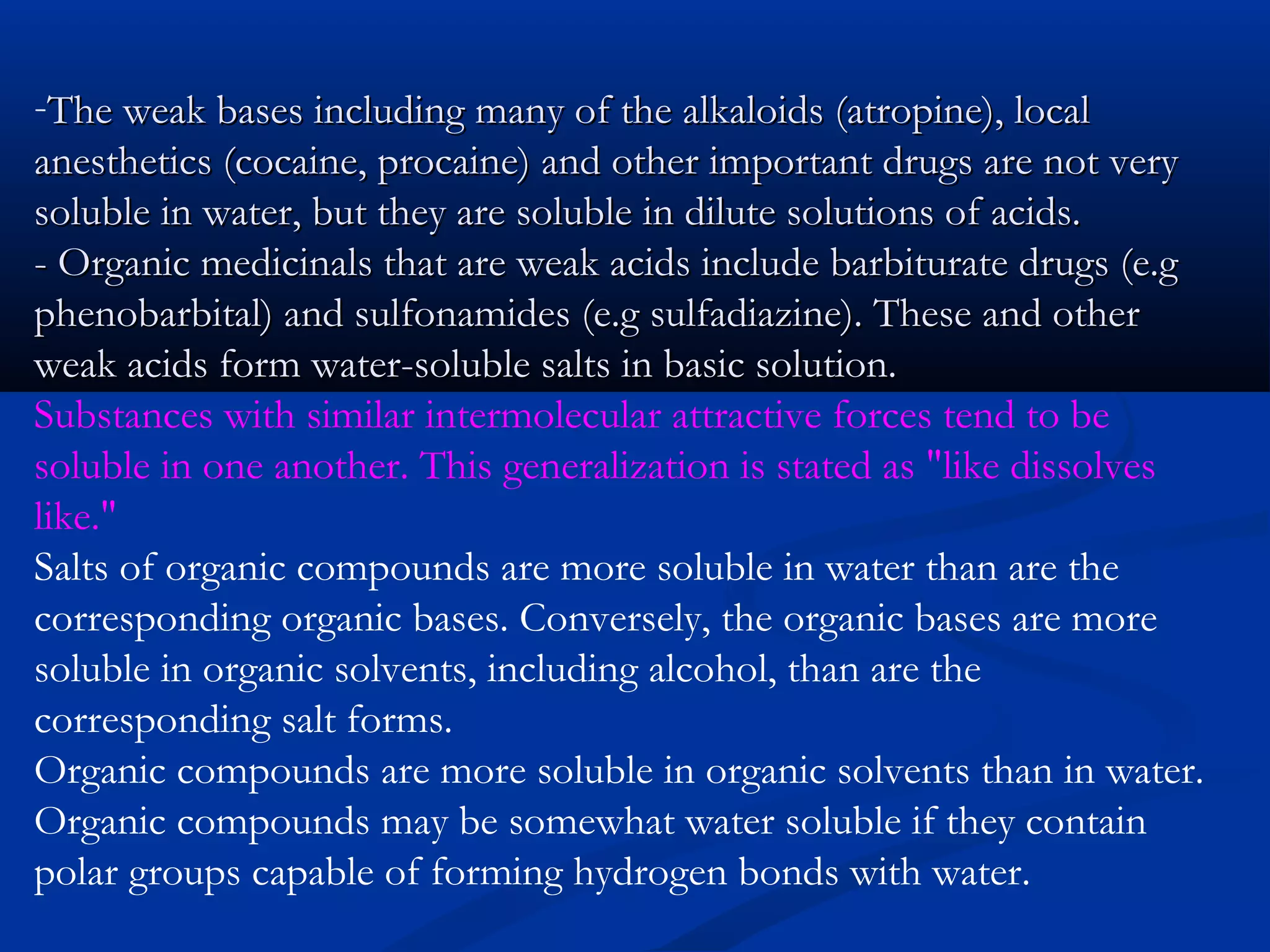 -The weak bases including many of the alkaloids (atropine), localThe weak bases including many of the alkaloids (atropine), local
anesthetics (cocaine, procaine) and other important drugs are not veryanesthetics (cocaine, procaine) and other important drugs are not very
soluble in water, but they are soluble in dilute solutions of acids.soluble in water, but they are soluble in dilute solutions of acids.
- Organic medicinals that are weak acids include barbiturate drugs (e.g- Organic medicinals that are weak acids include barbiturate drugs (e.g
phenobarbital) and sulfonamides (e.g sulfadiazine). These and otherphenobarbital) and sulfonamides (e.g sulfadiazine). These and other
weak acids form water-soluble salts in basic solution.weak acids form water-soluble salts in basic solution.
Substances with similar intermolecular attractive forces tend to be
soluble in one another. This generalization is stated as "like dissolves
like."
Salts of organic compounds are more soluble in water than are the
corresponding organic bases. Conversely, the organic bases are more
soluble in organic solvents, including alcohol, than are the
corresponding salt forms.
Organic compounds are more soluble in organic solvents than in water.
Organic compounds may be somewhat water soluble if they contain
polar groups capable of forming hydrogen bonds with water.
 