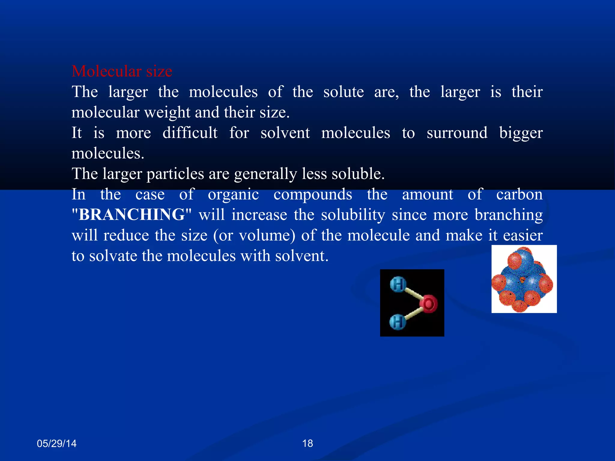 05/29/14 18
Molecular size
The larger the molecules of the solute are, the larger is their
molecular weight and their size.
It is more difficult for solvent molecules to surround bigger
molecules.
The larger particles are generally less soluble.
In the case of organic compounds the amount of carbon
"BRANCHING" will increase the solubility since more branching
will reduce the size (or volume) of the molecule and make it easier
to solvate the molecules with solvent.
 