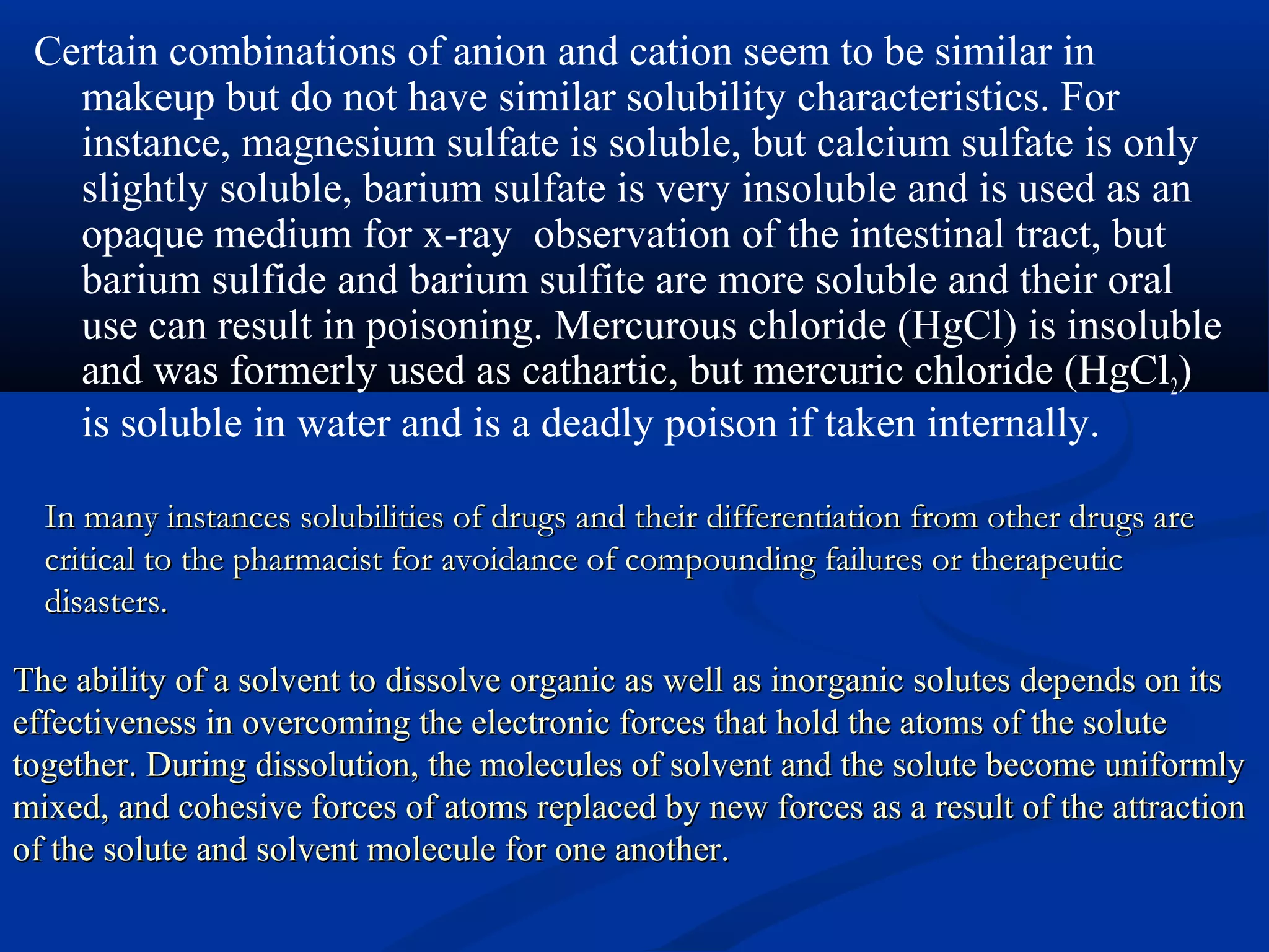 In many instances solubilities of drugs and their differentiation from other drugs areIn many instances solubilities of drugs and their differentiation from other drugs are
critical to the pharmacist for avoidance of compounding failures or therapeuticcritical to the pharmacist for avoidance of compounding failures or therapeutic
disasters.disasters.
Certain combinations of anion and cation seem to be similar in
makeup but do not have similar solubility characteristics. For
instance, magnesium sulfate is soluble, but calcium sulfate is only
slightly soluble, barium sulfate is very insoluble and is used as an
opaque medium for x-ray observation of the intestinal tract, but
barium sulfide and barium sulfite are more soluble and their oral
use can result in poisoning. Mercurous chloride (HgCl) is insoluble
and was formerly used as cathartic, but mercuric chloride (HgCl2)
is soluble in water and is a deadly poison if taken internally.
The ability of a solvent to dissolve organic as well as inorganic solutes depends on itsThe ability of a solvent to dissolve organic as well as inorganic solutes depends on its
effectiveness in overcoming the electronic forces that hold the atoms of the soluteeffectiveness in overcoming the electronic forces that hold the atoms of the solute
together. During dissolution, the molecules of solvent and the solute become uniformlytogether. During dissolution, the molecules of solvent and the solute become uniformly
mixed, and cohesive forces of atoms replaced by new forces as a result of the attractionmixed, and cohesive forces of atoms replaced by new forces as a result of the attraction
of the solute and solvent molecule for one another.of the solute and solvent molecule for one another.
 