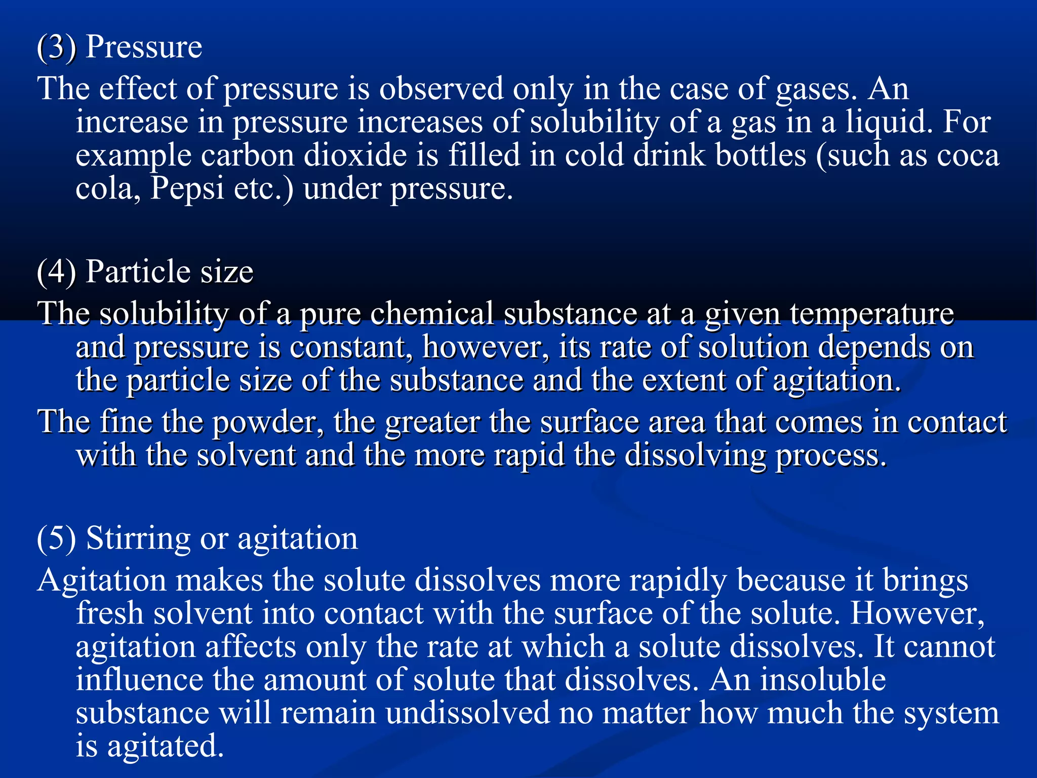 (3)(3) Pressure
The effect of pressure is observed only in the case of gases. An
increase in pressure increases of solubility of a gas in a liquid. For
example carbon dioxide is filled in cold drink bottles (such as coca
cola, Pepsi etc.) under pressure.
(4)(4) Particle sizesize
The solubility of a pure chemical substance at a given temperatureThe solubility of a pure chemical substance at a given temperature
and pressure is constant, however, its rate of solution depends onand pressure is constant, however, its rate of solution depends on
the particle size of the substance and the extent of agitation.the particle size of the substance and the extent of agitation.
The fine the powder, the greater the surface area that comes in contactThe fine the powder, the greater the surface area that comes in contact
with the solvent and the more rapid the dissolving process.with the solvent and the more rapid the dissolving process.
(5) Stirring or agitation
Agitation makes the solute dissolves more rapidly because it brings
fresh solvent into contact with the surface of the solute. However,
agitation affects only the rate at which a solute dissolves. It cannot
influence the amount of solute that dissolves. An insoluble
substance will remain undissolved no matter how much the system
is agitated.
 