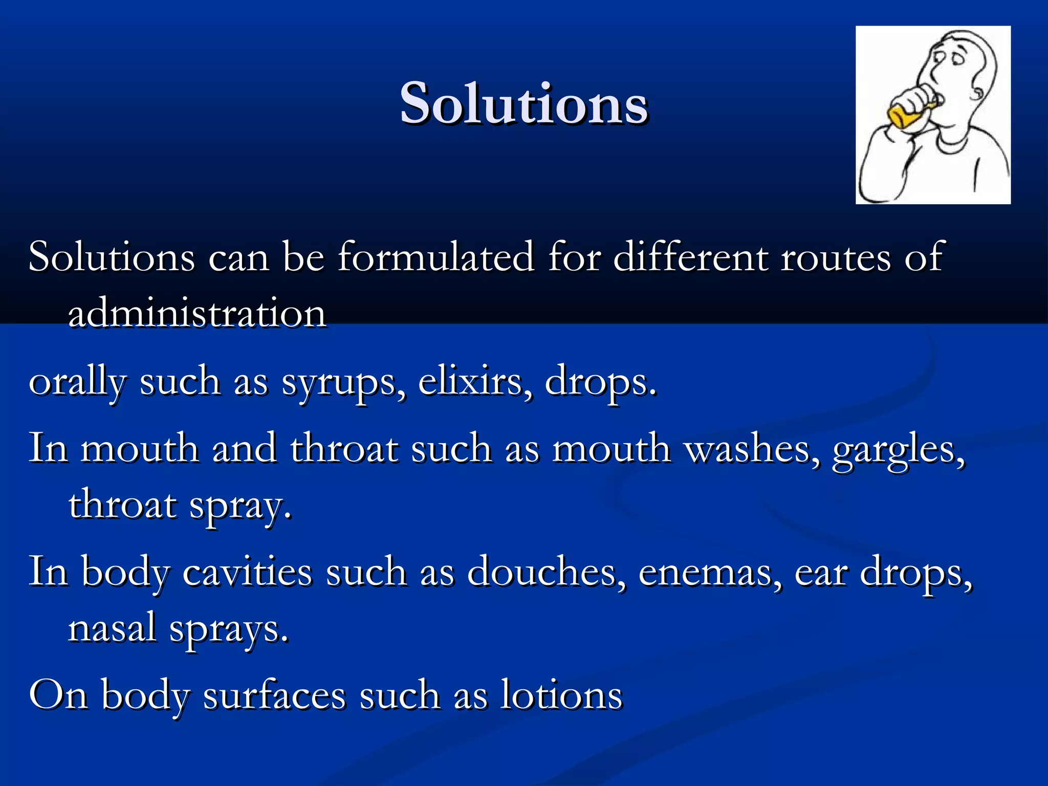 SolutionsSolutions
Solutions can be formulated for different routes ofSolutions can be formulated for different routes of
administrationadministration
orally such as syrups, elixirs, drops.orally such as syrups, elixirs, drops.
In mouth and throat such as mouth washes, gargles,In mouth and throat such as mouth washes, gargles,
throat spray.throat spray.
In body cavities such as douches, enemas, ear drops,In body cavities such as douches, enemas, ear drops,
nasal sprays.nasal sprays.
On body surfaces such as lotionsOn body surfaces such as lotions
 