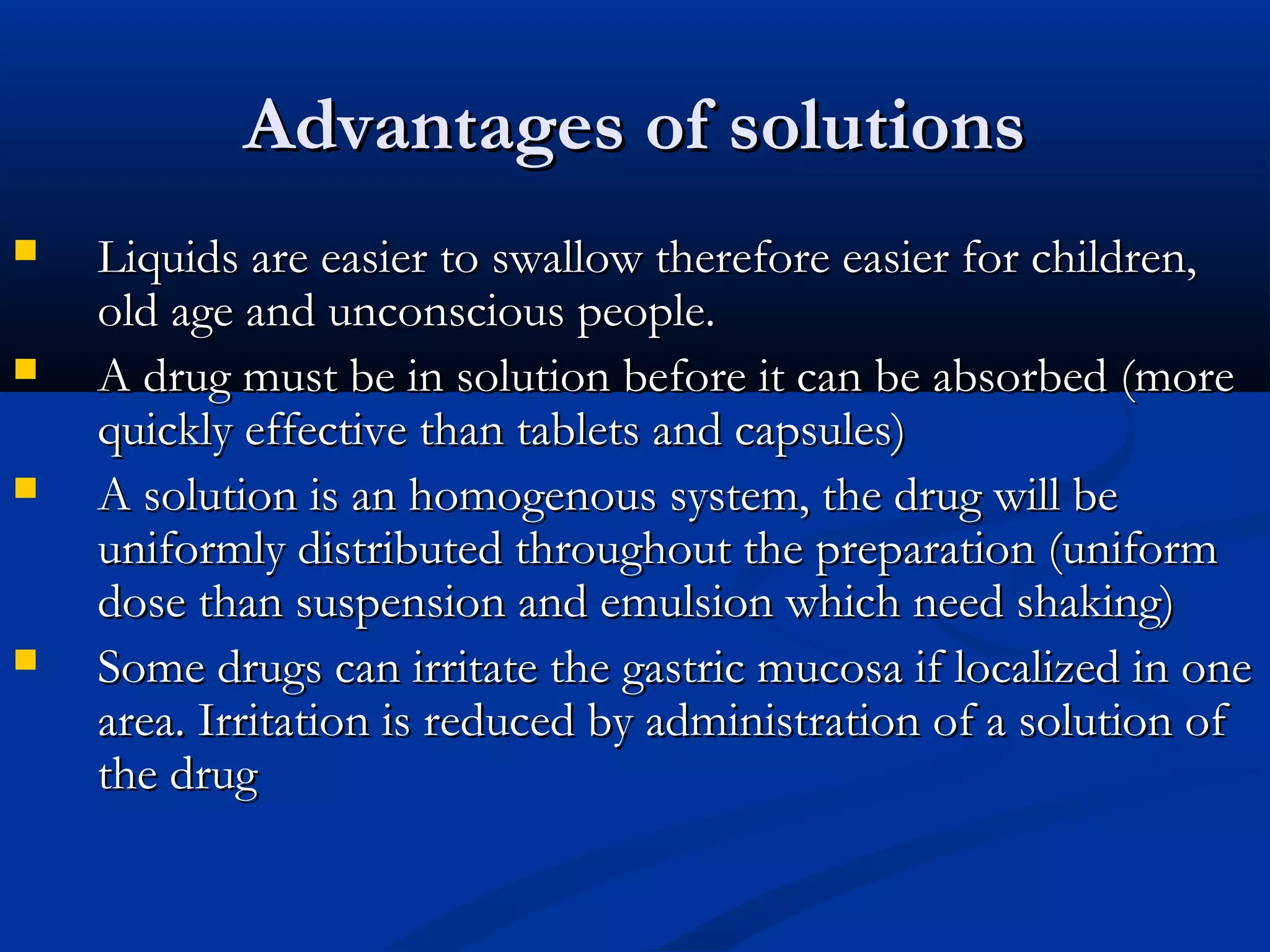 Advantages of solutionsAdvantages of solutions
 Liquids are easier to swallow therefore easier for children,Liquids are easier to swallow therefore easier for children,
old age and unconscious people.old age and unconscious people.
 A drug must be in solution before it can be absorbed (moreA drug must be in solution before it can be absorbed (more
quickly effective than tablets and capsules)quickly effective than tablets and capsules)
 A solution is an homogenous system, the drug will beA solution is an homogenous system, the drug will be
uniformly distributed throughout the preparation (uniformuniformly distributed throughout the preparation (uniform
dose than suspension and emulsion which need shaking)dose than suspension and emulsion which need shaking)
 Some drugs can irritate the gastric mucosa if localized in oneSome drugs can irritate the gastric mucosa if localized in one
area. Irritation is reduced by administration of a solution ofarea. Irritation is reduced by administration of a solution of
the drugthe drug
 