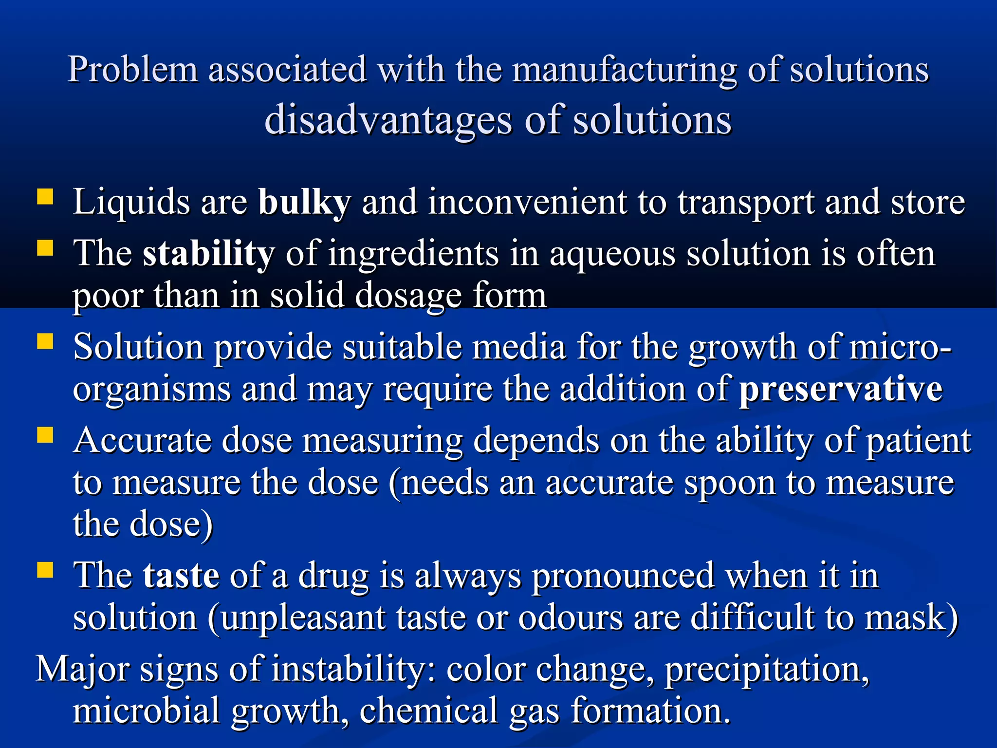 Problem associated with the manufacturing of solutionsProblem associated with the manufacturing of solutions
disadvantages of solutionsdisadvantages of solutions
 Liquids areLiquids are bulkybulky and inconvenient to transport and storeand inconvenient to transport and store
 TheThe stabilitystability of ingredients in aqueous solution is oftenof ingredients in aqueous solution is often
poor than in solid dosage formpoor than in solid dosage form
 Solution provide suitable media for the growth of micro-Solution provide suitable media for the growth of micro-
organisms and may require the addition oforganisms and may require the addition of preservativepreservative
 Accurate dose measuring depends on the ability of patientAccurate dose measuring depends on the ability of patient
to measure the dose (needs an accurate spoon to measureto measure the dose (needs an accurate spoon to measure
the dose)the dose)
 TheThe tastetaste of a drug is always pronounced when it inof a drug is always pronounced when it in
solution (unpleasant taste or odours are difficult to mask)solution (unpleasant taste or odours are difficult to mask)
Major signs of instability: color change, precipitation,Major signs of instability: color change, precipitation,
microbial growth, chemical gas formation.microbial growth, chemical gas formation.
 