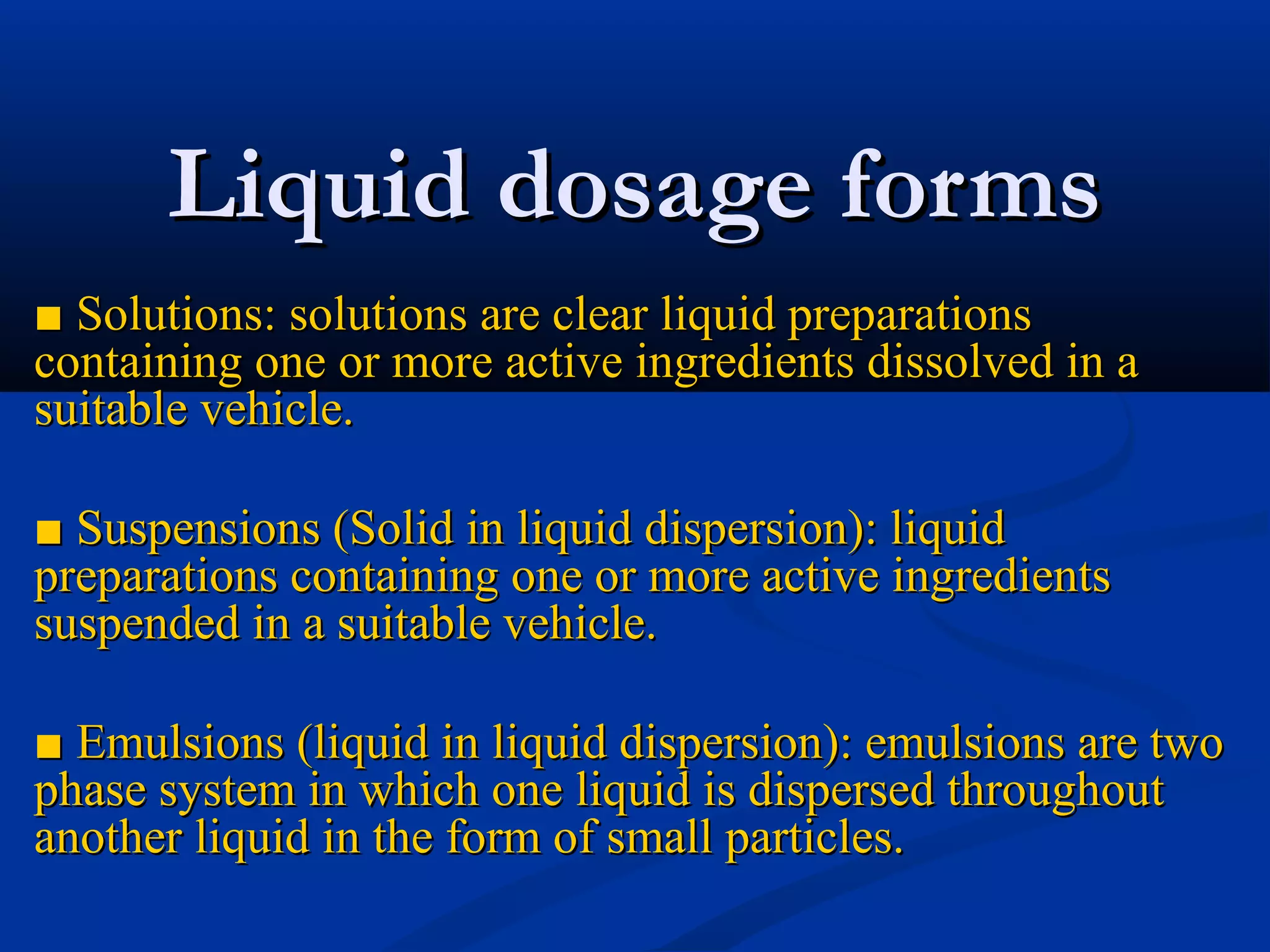 Liquid dosage formsLiquid dosage forms
■■ Solutions: solutions are clear liquid preparationsSolutions: solutions are clear liquid preparations
containing one or more active ingredients dissolved in acontaining one or more active ingredients dissolved in a
suitable vehicle.suitable vehicle.
■■ Suspensions (Solid in liquid dispersion): liquidSuspensions (Solid in liquid dispersion): liquid
preparations containing one or more active ingredientspreparations containing one or more active ingredients
suspended in a suitable vehicle.suspended in a suitable vehicle.
■■ Emulsions (liquid in liquid dispersion): emulsions are twoEmulsions (liquid in liquid dispersion): emulsions are two
phase system in which one liquid is dispersed throughoutphase system in which one liquid is dispersed throughout
another liquid in the form of small particles.another liquid in the form of small particles.
 