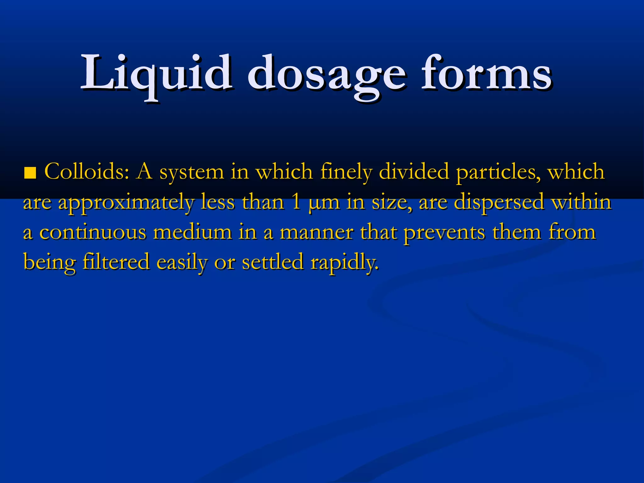 ■■ Colloids: A system in which finely divided particles, whichColloids: A system in which finely divided particles, which
are approximately less than 1 µm in size, are dispersed withinare approximately less than 1 µm in size, are dispersed within
a continuous medium in a manner that prevents them froma continuous medium in a manner that prevents them from
being filtered easily or settled rapidly.being filtered easily or settled rapidly.
Liquid dosage formsLiquid dosage forms
 