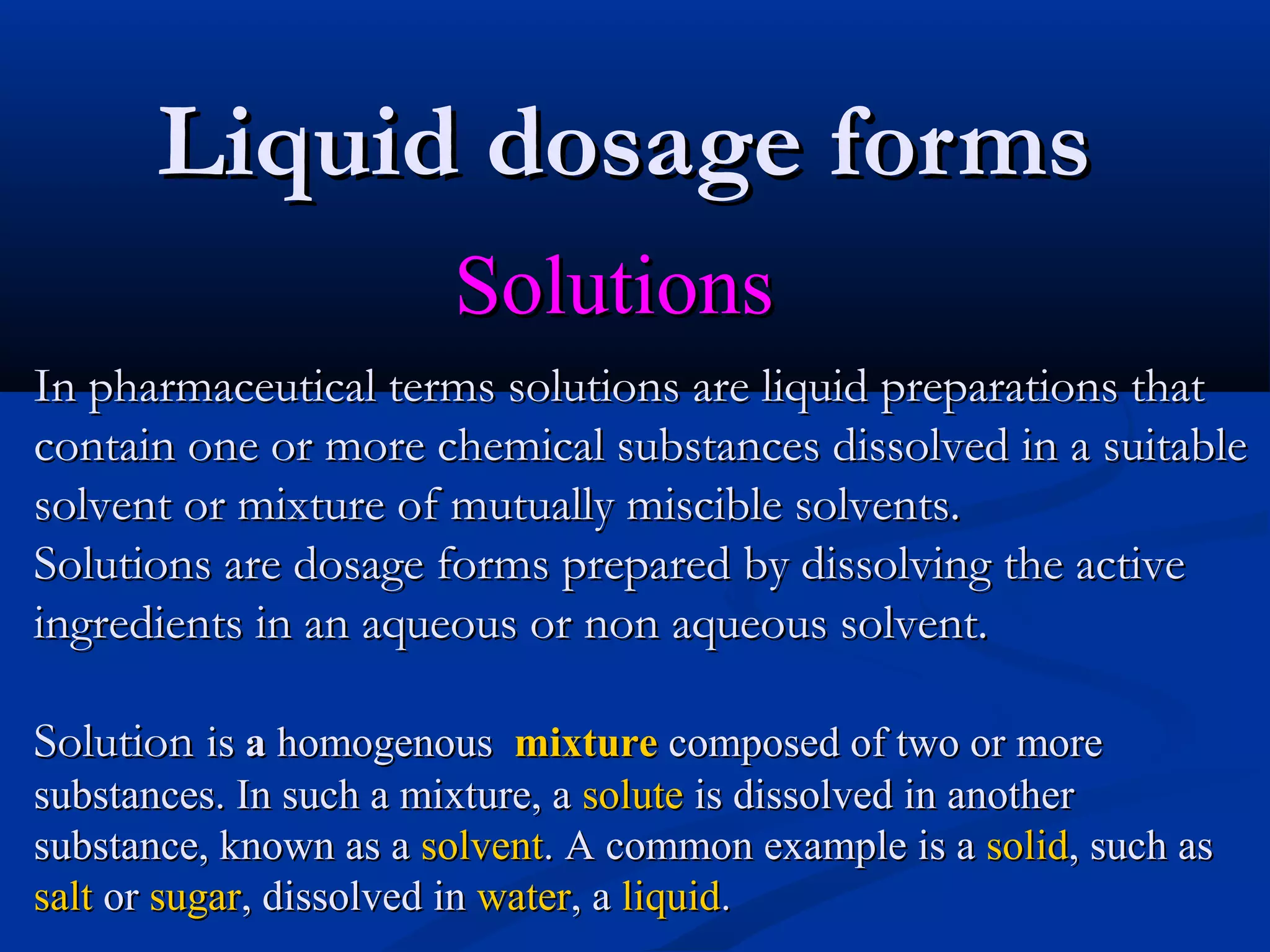 Liquid dosage formsLiquid dosage forms
SolutionsSolutions
In pharmaceutical terms solutions are liquid preparations thatIn pharmaceutical terms solutions are liquid preparations that
contain one or more chemical substances dissolved in a suitablecontain one or more chemical substances dissolved in a suitable
solvent or mixture of mutually miscible solvents.solvent or mixture of mutually miscible solvents.
Solutions are dosage forms prepared by dissolving the activeSolutions are dosage forms prepared by dissolving the active
ingredients in an aqueous or non aqueous solvent.ingredients in an aqueous or non aqueous solvent.
SolutionSolution isis aa homogenoushomogenous mixturemixture composed of two or morecomposed of two or more
substances. In such a mixture, asubstances. In such a mixture, a solutesolute is dissolved in anotheris dissolved in another
substance, known as asubstance, known as a solventsolvent.. A common example is aA common example is a solidsolid,, such assuch as
saltsalt oror sugarsugar,, dissolved indissolved in waterwater,, aa liquidliquid..
 