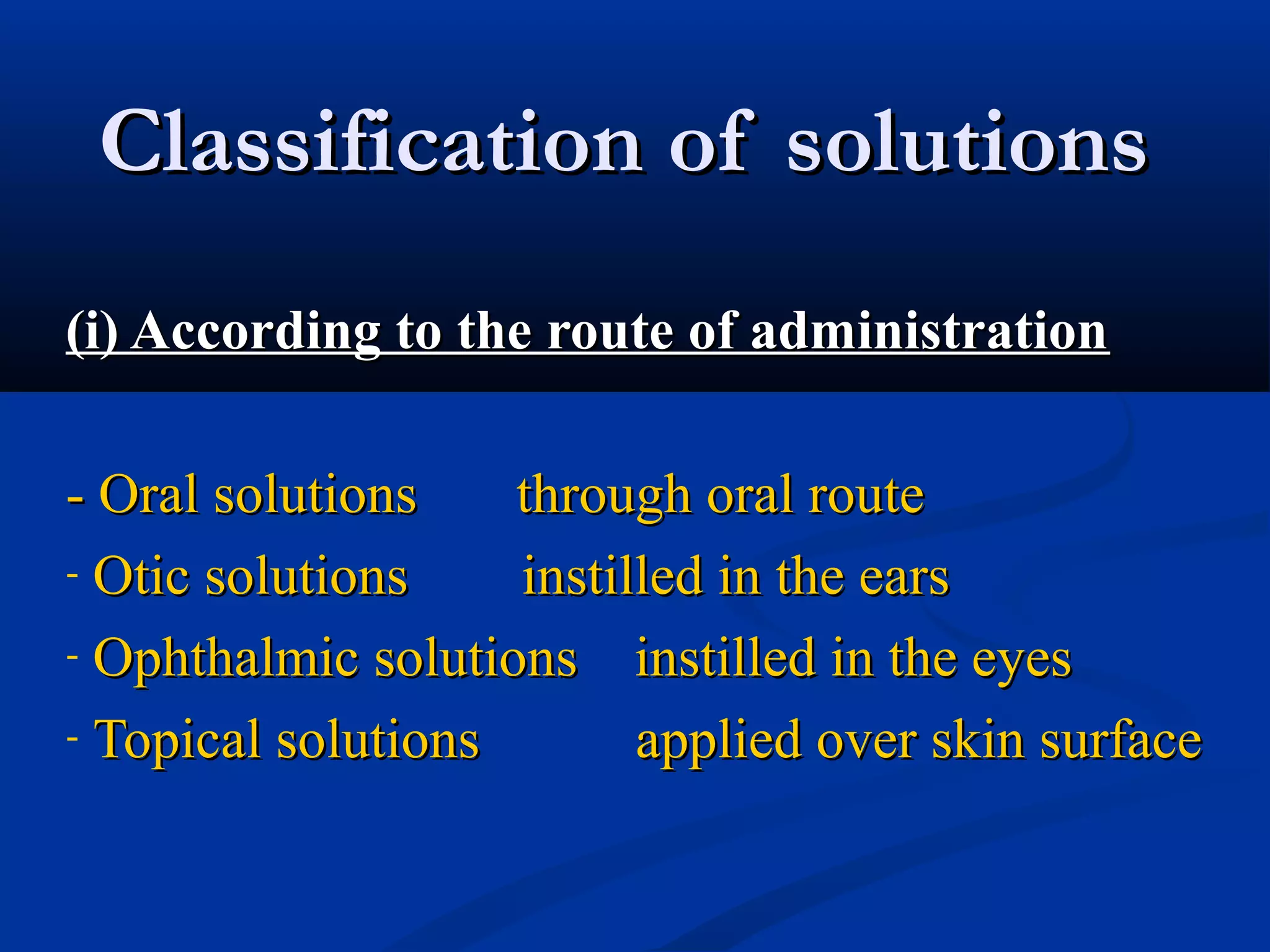 Classification of solutionsClassification of solutions
(i) According to the route of administration(i) According to the route of administration
- Oral solutions through oral route- Oral solutions through oral route
- Otic solutions instilled in the earsOtic solutions instilled in the ears
- Ophthalmic solutions instilled in the eyesOphthalmic solutions instilled in the eyes
- Topical solutions applied over skin surfaceTopical solutions applied over skin surface
 