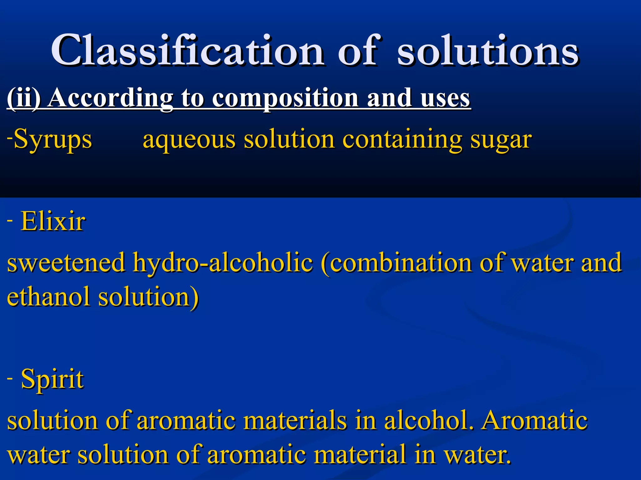 Classification of solutionsClassification of solutions
(ii) According to composition and uses(ii) According to composition and uses
-Syrups aqueous solution containing sugarSyrups aqueous solution containing sugar
- ElixirElixir
sweetened hydro-alcoholic (combination of water andsweetened hydro-alcoholic (combination of water and
ethanol solution)ethanol solution)
- SpiritSpirit
solution of aromatic materials in alcohol. Aromaticsolution of aromatic materials in alcohol. Aromatic
water solution of aromatic material in water.water solution of aromatic material in water.
 