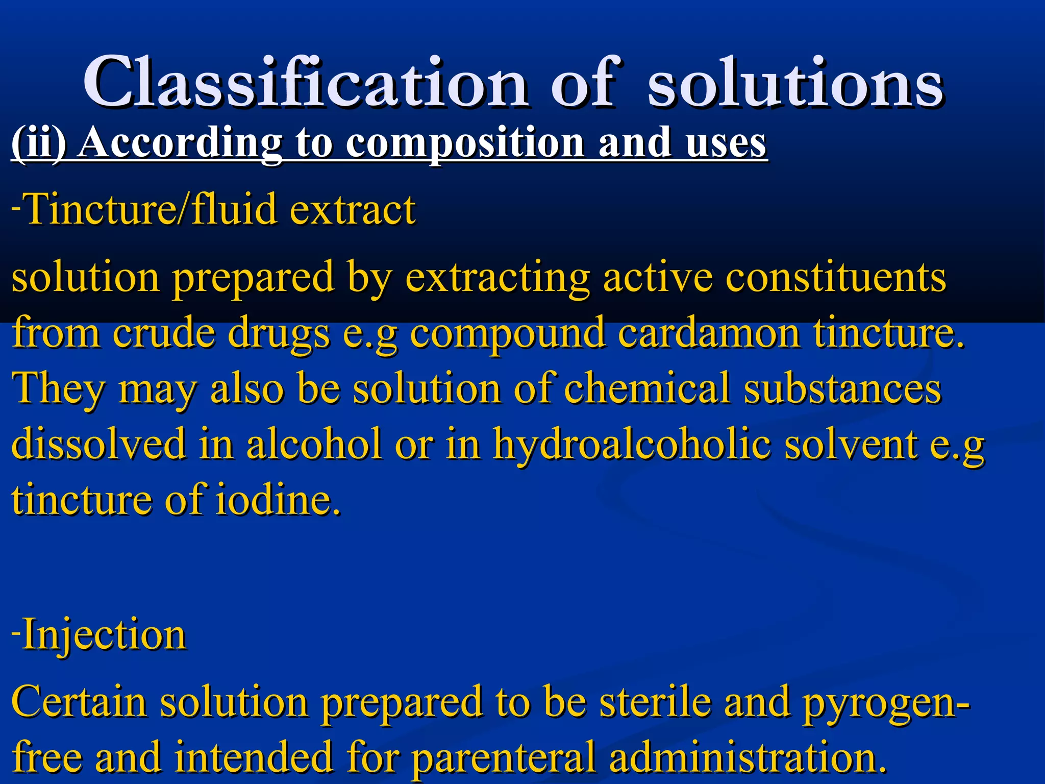 Classification of solutionsClassification of solutions
(ii) According to composition and uses(ii) According to composition and uses
-Tincture/fluid extractTincture/fluid extract
solution prepared by extracting active constituentssolution prepared by extracting active constituents
from crude drugs e.g compound cardamon tincture.from crude drugs e.g compound cardamon tincture.
They may also be solution of chemical substancesThey may also be solution of chemical substances
dissolved in alcohol or in hydroalcoholic solvent e.gdissolved in alcohol or in hydroalcoholic solvent e.g
tincture of iodine.tincture of iodine.
-InjectionInjection
Certain solution prepared to be sterile and pyrogen-Certain solution prepared to be sterile and pyrogen-
free and intended for parenteral administration.free and intended for parenteral administration.
 