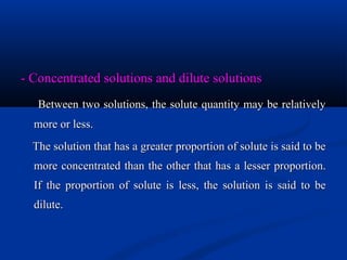 - Concentrated solutions and dilute solutions- Concentrated solutions and dilute solutions
Between two solutions, the solute quantity may be relativelyBetween two solutions, the solute quantity may be relatively
more or less.more or less.
The solution that has a greater proportion of solute is said to beThe solution that has a greater proportion of solute is said to be
more concentrated than the other that has a lesser proportion.more concentrated than the other that has a lesser proportion.
If the proportion of solute is less, the solution is said to beIf the proportion of solute is less, the solution is said to be
dilutedilute..
 
