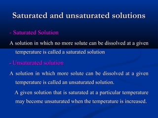 Saturated and unsaturated solutionsSaturated and unsaturated solutions
- Saturated Solution- Saturated Solution
A solution in which no more solute can be dissolved at a givenA solution in which no more solute can be dissolved at a given
temperature is called a saturated solutiontemperature is called a saturated solution
-- Unsaturated solutionUnsaturated solution
A solution in which more solute can be dissolved at a givenA solution in which more solute can be dissolved at a given
temperature is called an unsaturated solution.temperature is called an unsaturated solution.
A given solution that is saturated at a particular temperatureA given solution that is saturated at a particular temperature
may become unsaturated when the temperature is increasedmay become unsaturated when the temperature is increased..
 