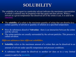 SOLUBILITYSOLUBILITY
The solubility of an agent in a particular solvent indicates the maximum concentrationThe solubility of an agent in a particular solvent indicates the maximum concentration
to which a solution may be prepared with that agent and that solvent. When ato which a solution may be prepared with that agent and that solvent. When a
solvent at a given temperature has dissolved all of the solute it can, it is said to besolvent at a given temperature has dissolved all of the solute it can, it is said to be
saturatedsaturated..
 The solubility of a solute is the maximum quantity of solute that can dissolve in a
certain quantity of solvent or quantity of solution at a specified temperature
 How do substances dissolve? Solvation - there is an interaction between the solute
and the solvent.
 The solute particles are usually surrounded by the solvent particles. This process is
called solvation.
Different substances have different solubilitiesDifferent substances have different solubilities..
 Solubility refers to the maximum amount of a solute that can be dissolved in an
amount of solvent under specific temperature and pressure conditions.
 A substance that cannot be dissolved in another (or does so to a very limited
extent) is said to be insoluble.
 