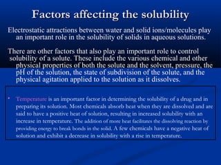 Factors affecting the solubilityFactors affecting the solubility
Electrostatic attractions between water and solid ions/molecules play
an important role in the solubility of solids in aqueous solutions.
TThere are other factors that also play an important role to control
solubility of a solute. These include the various chemical and other
physical properties of both the solute and the solvent, pressure, the
pH of the solution, the state of subdivision of the solute, and the
physical agitation applied to the solution as it dissolves.
• Temperature is an important factor in determining the solubility of a drug and in
preparing its solution. Most chemicals absorb heat when they are dissolved and are
said to have a positive heat of solution, resulting in increased solubility with an
increase in temperature. The addition of more heat facilitates the dissolving reaction by
providing energy to break bonds in the solid. A few chemicals have a negative heat of
solution and exhibit a decrease in solubility with a rise in temperature.
 