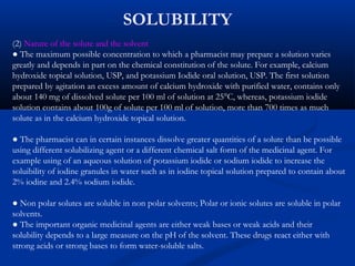 SOLUBILITY
(2) Nature of the solute and the solvent
● The maximum possible concentration to which a pharmacist may prepare a solution varies
greatly and depends in part on the chemical constitution of the solute. For example, calcium
hydroxide topical solution, USP, and potassium Iodide oral solution, USP. The first solution
prepared by agitation an excess amount of calcium hydroxide with purified water, contains only
about 140 mg of dissolved solute per 100 ml of solution at 25°C, whereas, potassium iodide
solution contains about 100g of solute per 100 ml of solution, more than 700 times as much
solute as in the calcium hydroxide topical solution.
● The pharmacist can in certain instances dissolve greater quantities of a solute than be possible
using different solubilizing agent or a different chemical salt form of the medicinal agent. For
example using of an aqueous solution of potassium iodide or sodium iodide to increase the
soluibility of iodine granules in water such as in iodine topical solution prepared to contain about
2% iodine and 2.4% sodium iodide.
● Non polar solutes are soluble in non polar solvents; Polar or ionic solutes are soluble in polar
solvents.
● The important organic medicinal agents are either weak bases or weak acids and their
solubility depends to a large measure on the pH of the solvent. These drugs react either with
strong acids or strong bases to form water-soluble salts.
 