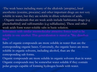 -The weak bases including many of the alkaloids (atropine), localThe weak bases including many of the alkaloids (atropine), local
anesthetics (cocaine, procaine) and other important drugs are not veryanesthetics (cocaine, procaine) and other important drugs are not very
soluble in water, but they are soluble in dilute solutions of acids.soluble in water, but they are soluble in dilute solutions of acids.
- Organic medicinals that are weak acids include barbiturate drugs (e.g- Organic medicinals that are weak acids include barbiturate drugs (e.g
phenobarbital) and sulfonamides (e.g sulfadiazine). These and otherphenobarbital) and sulfonamides (e.g sulfadiazine). These and other
weak acids form water-soluble salts in basic solution.weak acids form water-soluble salts in basic solution.
Substances with similar intermolecular attractive forces tend to be
soluble in one another. This generalization is stated as "like dissolves
like."
Salts of organic compounds are more soluble in water than are the
corresponding organic bases. Conversely, the organic bases are more
soluble in organic solvents, including alcohol, than are the
corresponding salt forms.
Organic compounds are more soluble in organic solvents than in water.
Organic compounds may be somewhat water soluble if they contain
polar groups capable of forming hydrogen bonds with water.
 