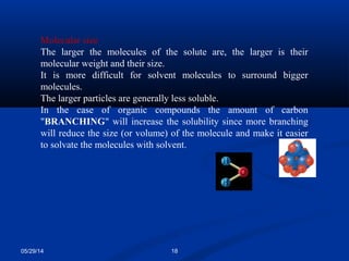 05/29/14 18
Molecular size
The larger the molecules of the solute are, the larger is their
molecular weight and their size.
It is more difficult for solvent molecules to surround bigger
molecules.
The larger particles are generally less soluble.
In the case of organic compounds the amount of carbon
"BRANCHING" will increase the solubility since more branching
will reduce the size (or volume) of the molecule and make it easier
to solvate the molecules with solvent.
 