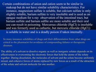 In many instances solubilities of drugs and their differentiation from other drugs areIn many instances solubilities of drugs and their differentiation from other drugs are
critical to the pharmacist for avoidance of compounding failures or therapeuticcritical to the pharmacist for avoidance of compounding failures or therapeutic
disasters.disasters.
Certain combinations of anion and cation seem to be similar in
makeup but do not have similar solubility characteristics. For
instance, magnesium sulfate is soluble, but calcium sulfate is only
slightly soluble, barium sulfate is very insoluble and is used as an
opaque medium for x-ray observation of the intestinal tract, but
barium sulfide and barium sulfite are more soluble and their oral
use can result in poisoning. Mercurous chloride (HgCl) is insoluble
and was formerly used as cathartic, but mercuric chloride (HgCl2)
is soluble in water and is a deadly poison if taken internally.
The ability of a solvent to dissolve organic as well as inorganic solutes depends on itsThe ability of a solvent to dissolve organic as well as inorganic solutes depends on its
effectiveness in overcoming the electronic forces that hold the atoms of the soluteeffectiveness in overcoming the electronic forces that hold the atoms of the solute
together. During dissolution, the molecules of solvent and the solute become uniformlytogether. During dissolution, the molecules of solvent and the solute become uniformly
mixed, and cohesive forces of atoms replaced by new forces as a result of the attractionmixed, and cohesive forces of atoms replaced by new forces as a result of the attraction
of the solute and solvent molecule for one another.of the solute and solvent molecule for one another.
 