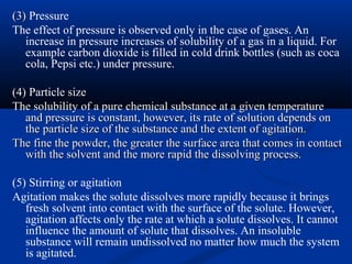(3)(3) Pressure
The effect of pressure is observed only in the case of gases. An
increase in pressure increases of solubility of a gas in a liquid. For
example carbon dioxide is filled in cold drink bottles (such as coca
cola, Pepsi etc.) under pressure.
(4)(4) Particle sizesize
The solubility of a pure chemical substance at a given temperatureThe solubility of a pure chemical substance at a given temperature
and pressure is constant, however, its rate of solution depends onand pressure is constant, however, its rate of solution depends on
the particle size of the substance and the extent of agitation.the particle size of the substance and the extent of agitation.
The fine the powder, the greater the surface area that comes in contactThe fine the powder, the greater the surface area that comes in contact
with the solvent and the more rapid the dissolving process.with the solvent and the more rapid the dissolving process.
(5) Stirring or agitation
Agitation makes the solute dissolves more rapidly because it brings
fresh solvent into contact with the surface of the solute. However,
agitation affects only the rate at which a solute dissolves. It cannot
influence the amount of solute that dissolves. An insoluble
substance will remain undissolved no matter how much the system
is agitated.
 