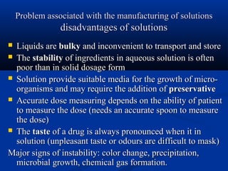 Problem associated with the manufacturing of solutionsProblem associated with the manufacturing of solutions
disadvantages of solutionsdisadvantages of solutions
 Liquids areLiquids are bulkybulky and inconvenient to transport and storeand inconvenient to transport and store
 TheThe stabilitystability of ingredients in aqueous solution is oftenof ingredients in aqueous solution is often
poor than in solid dosage formpoor than in solid dosage form
 Solution provide suitable media for the growth of micro-Solution provide suitable media for the growth of micro-
organisms and may require the addition oforganisms and may require the addition of preservativepreservative
 Accurate dose measuring depends on the ability of patientAccurate dose measuring depends on the ability of patient
to measure the dose (needs an accurate spoon to measureto measure the dose (needs an accurate spoon to measure
the dose)the dose)
 TheThe tastetaste of a drug is always pronounced when it inof a drug is always pronounced when it in
solution (unpleasant taste or odours are difficult to mask)solution (unpleasant taste or odours are difficult to mask)
Major signs of instability: color change, precipitation,Major signs of instability: color change, precipitation,
microbial growth, chemical gas formation.microbial growth, chemical gas formation.
 