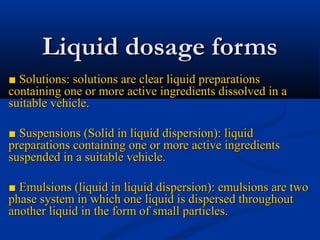 Liquid dosage formsLiquid dosage forms
■■ Solutions: solutions are clear liquid preparationsSolutions: solutions are clear liquid preparations
containing one or more active ingredients dissolved in acontaining one or more active ingredients dissolved in a
suitable vehicle.suitable vehicle.
■■ Suspensions (Solid in liquid dispersion): liquidSuspensions (Solid in liquid dispersion): liquid
preparations containing one or more active ingredientspreparations containing one or more active ingredients
suspended in a suitable vehicle.suspended in a suitable vehicle.
■■ Emulsions (liquid in liquid dispersion): emulsions are twoEmulsions (liquid in liquid dispersion): emulsions are two
phase system in which one liquid is dispersed throughoutphase system in which one liquid is dispersed throughout
another liquid in the form of small particles.another liquid in the form of small particles.
 