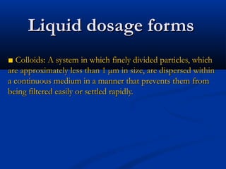 ■■ Colloids: A system in which finely divided particles, whichColloids: A system in which finely divided particles, which
are approximately less than 1 µm in size, are dispersed withinare approximately less than 1 µm in size, are dispersed within
a continuous medium in a manner that prevents them froma continuous medium in a manner that prevents them from
being filtered easily or settled rapidly.being filtered easily or settled rapidly.
Liquid dosage formsLiquid dosage forms
 