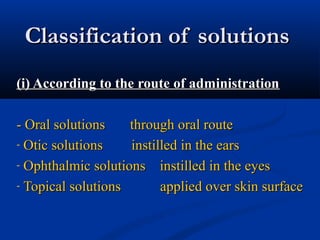 Classification of solutionsClassification of solutions
(i) According to the route of administration(i) According to the route of administration
- Oral solutions through oral route- Oral solutions through oral route
- Otic solutions instilled in the earsOtic solutions instilled in the ears
- Ophthalmic solutions instilled in the eyesOphthalmic solutions instilled in the eyes
- Topical solutions applied over skin surfaceTopical solutions applied over skin surface
 