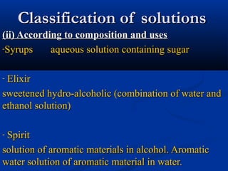 Classification of solutionsClassification of solutions
(ii) According to composition and uses(ii) According to composition and uses
-Syrups aqueous solution containing sugarSyrups aqueous solution containing sugar
- ElixirElixir
sweetened hydro-alcoholic (combination of water andsweetened hydro-alcoholic (combination of water and
ethanol solution)ethanol solution)
- SpiritSpirit
solution of aromatic materials in alcohol. Aromaticsolution of aromatic materials in alcohol. Aromatic
water solution of aromatic material in water.water solution of aromatic material in water.
 