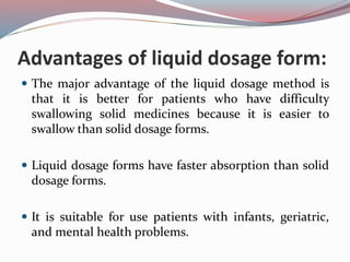 Advantages of liquid dosage form:
 The major advantage of the liquid dosage method is
that it is better for patients who have difficulty
swallowing solid medicines because it is easier to
swallow than solid dosage forms.
 Liquid dosage forms have faster absorption than solid
dosage forms.
 It is suitable for use patients with infants, geriatric,
and mental health problems.
 