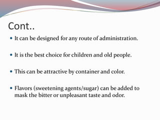 Cont..
 It can be designed for any route of administration.
 It is the best choice for children and old people.
 This can be attractive by container and color.
 Flavors (sweetening agents/sugar) can be added to
mask the bitter or unpleasant taste and odor.
 