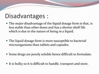 Disadvantages :
 The major disadvantage of the liquid dosage form is that, is
less stable than other doses and has a shorter shelf life
which is due to the nature of being in a liquid.
 The liquid dosage form is more susceptible to bacterial
microorganisms than tablets and capsules.
 Some drugs are poorly soluble hence difficult to formulate.
 It is bulky so it is difficult to handle, transport and store.
 
