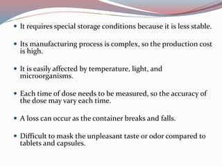  It requires special storage conditions because it is less stable.
 Its manufacturing process is complex, so the production cost
is high.
 It is easily affected by temperature, light, and
microorganisms.
 Each time of dose needs to be measured, so the accuracy of
the dose may vary each time.
 A loss can occur as the container breaks and falls.
 Difficult to mask the unpleasant taste or odor compared to
tablets and capsules.
 