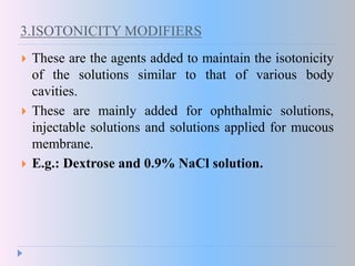 3.ISOTONICITY MODIFIERS
 These are the agents added to maintain the isotonicity
of the solutions similar to that of various body
cavities.
 These are mainly added for ophthalmic solutions,
injectable solutions and solutions applied for mucous
membrane.
 E.g.: Dextrose and 0.9% NaCl solution.
 