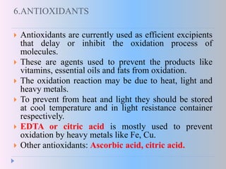 6.ANTIOXIDANTS
 Antioxidants are currently used as efficient excipients
that delay or inhibit the oxidation process of
molecules.
 These are agents used to prevent the products like
vitamins, essential oils and fats from oxidation.
 The oxidation reaction may be due to heat, light and
heavy metals.
 To prevent from heat and light they should be stored
at cool temperature and in light resistance container
respectively.
 EDTA or citric acid is mostly used to prevent
oxidation by heavy metals like Fe, Cu.
 Other antioxidants: Ascorbic acid, citric acid.
 