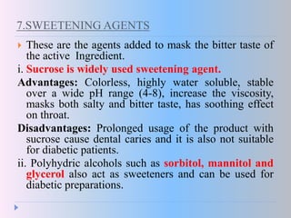 7.SWEETENING AGENTS
 These are the agents added to mask the bitter taste of
the active Ingredient.
i. Sucrose is widely used sweetening agent.
Advantages: Colorless, highly water soluble, stable
over a wide pH range (4-8), increase the viscosity,
masks both salty and bitter taste, has soothing effect
on throat.
Disadvantages: Prolonged usage of the product with
sucrose cause dental caries and it is also not suitable
for diabetic patients.
ii. Polyhydric alcohols such as sorbitol, mannitol and
glycerol also act as sweeteners and can be used for
diabetic preparations.
 