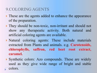 9.COLORING AGENTS
 These are the agents added to enhance the appearance
of the preparation.
 They should be non-toxic, non-irritant and should not
show any therapeutic activity. Both natural and
artificial coloring agents are available.
 Natural coloring agents: These include materials
extracted from Plants and animals. e.g. Carotenoids,
chlorophylls, saffron, red beet root extract,
caramel.
 Synthetic colors: Azo compounds. These are widely
used as they give wide range of bright and stable
colors.
 