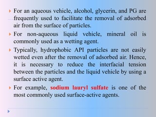  For an aqueous vehicle, alcohol, glycerin, and PG are
frequently used to facilitate the removal of adsorbed
air from the surface of particles.
 For non-aqueous liquid vehicle, mineral oil is
commonly used as a wetting agent.
 Typically, hydrophobic API particles are not easily
wetted even after the removal of adsorbed air. Hence,
it is necessary to reduce the interfacial tension
between the particles and the liquid vehicle by using a
surface active agent.
 For example, sodium lauryl sulfate is one of the
most commonly used surface-active agents.
 
